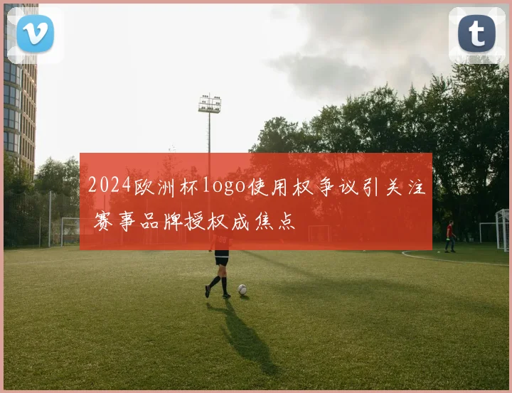 2024欧洲杯logo使用权争议引关注 赛事品牌授权成焦点