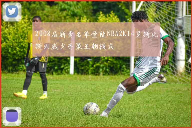 2008届新秀名单登陆NBA2K14罗斯比斯利威少齐聚王朝模式