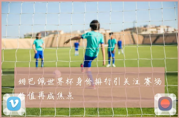 姆巴佩世界杯身价排行引关注 赛场价值再成焦点