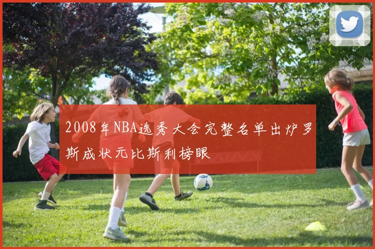 2008年NBA选秀大会完整名单出炉罗斯成状元比斯利榜眼