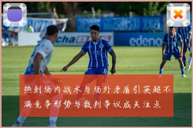 热刺场内战术与场外矛盾引英超不满竞争形势与裁判争议成关注点