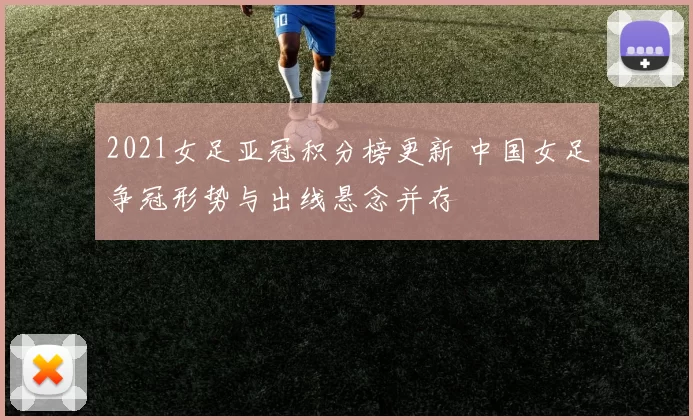 2021女足亚冠积分榜更新 中国女足争冠形势与出线悬念并存