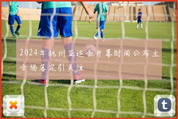2024年杭州亚运会开幕时间公布主会场落定引关注