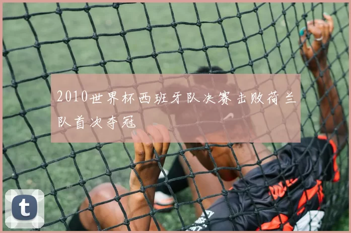 2010世界杯西班牙队决赛击败荷兰队首次夺冠