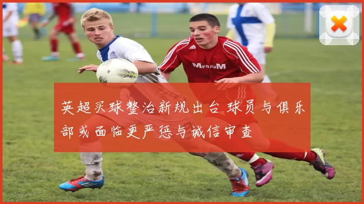 英超买球整治新规出台 球员与俱乐部或面临更严惩与诚信审查