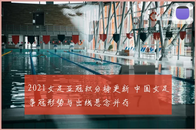 2021女足亚冠积分榜更新 中国女足争冠形势与出线悬念并存