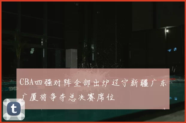 CBA四强对阵全部出炉辽宁新疆广东广厦将争夺总决赛席位