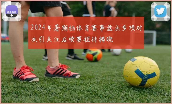 2024年暑期档体育赛事盘点多项对决引关注后续赛程待揭晓