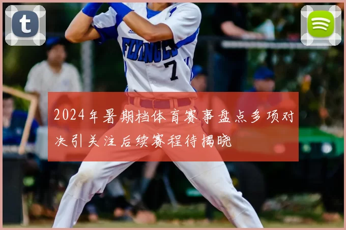 2024年暑期档体育赛事盘点多项对决引关注后续赛程待揭晓