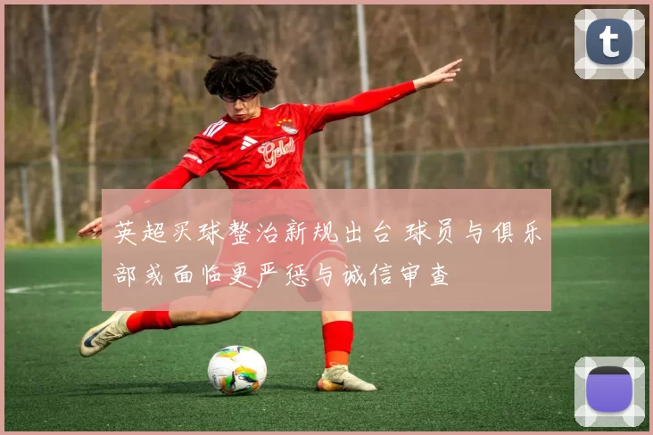 英超买球整治新规出台 球员与俱乐部或面临更严惩与诚信审查
